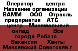 Оператор Call-центра › Название организации ­ ВАММ  , ООО › Отрасль предприятия ­ АТС, call-центр › Минимальный оклад ­ 13 000 - Все города Работа » Вакансии   . Ханты-Мансийский,Советский г.